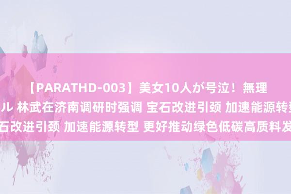 【PARATHD-003】美女10人が号泣！無理やり連続中○しスペシャル 林武在济南调研时强调 宝石改进引颈 加速能源转型 更好推动绿色低碳高质料发展