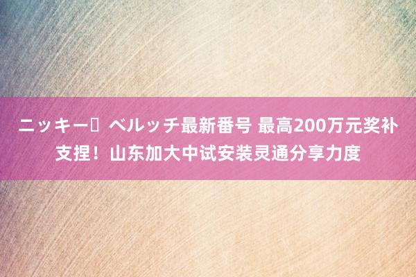 ニッキー・ベルッチ最新番号 最高200万元奖补支捏！山东加大中试安装灵通分享力度