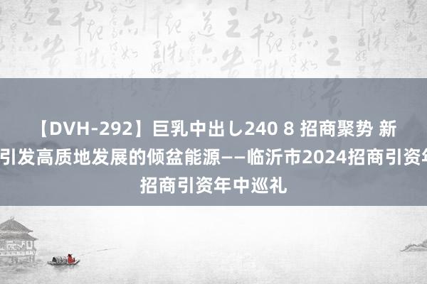 【DVH-292】巨乳中出し240 8 招商聚势 新质赋能  引发高质地发展的倾盆能源——临沂市2024招商引资年中巡礼