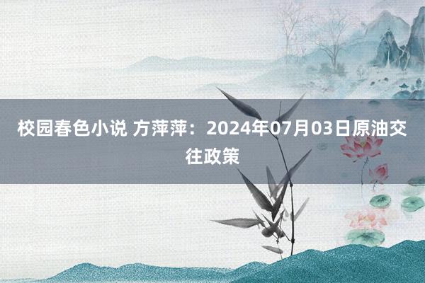 校园春色小说 方萍萍：2024年07月03日原油交往政策