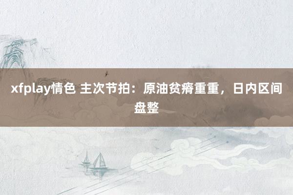 xfplay情色 主次节拍：原油贫瘠重重，日内区间盘整