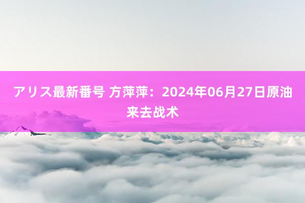 アリス最新番号 方萍萍：2024年06月27日原油来去战术