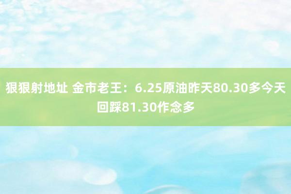 狠狠射地址 金市老王：6.25原油昨天80.30多今天回踩81.30作念多