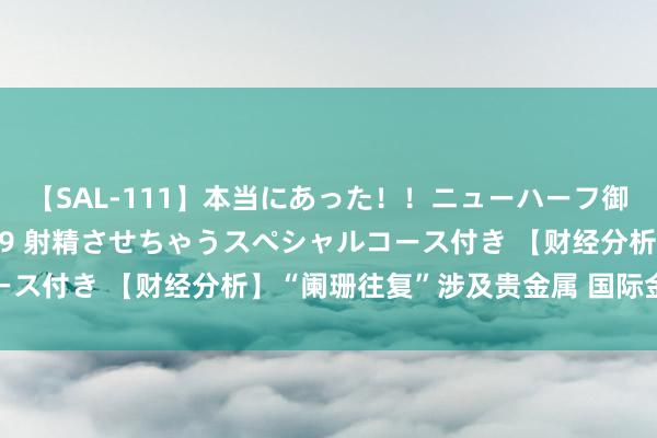 【SAL-111】本当にあった！！ニューハーフ御用達 性感エステサロン 9 射精させちゃうスペシャルコース付き 【财经分析】“阑珊往复”涉及贵金属 国际金银大跌