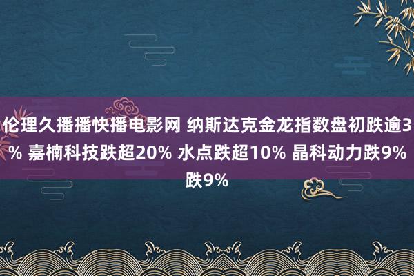 伦理久播播快播电影网 纳斯达克金龙指数盘初跌逾3% 嘉楠科技跌超20% 水点跌超10% 晶科动力跌9%