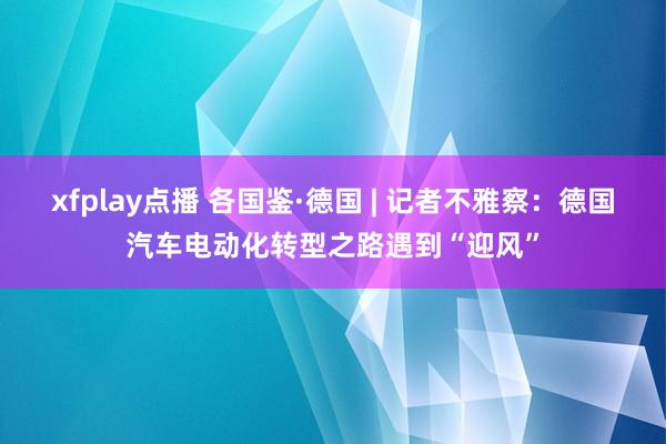 xfplay点播 各国鉴·德国 | 记者不雅察：德国汽车电动化转型之路遇到“迎风”