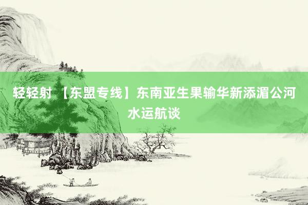 轻轻射 【东盟专线】东南亚生果输华新添湄公河水运航谈