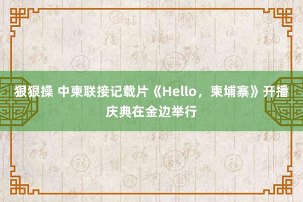 狠狠操 中柬联接记载片《Hello，柬埔寨》开播庆典在金边举行