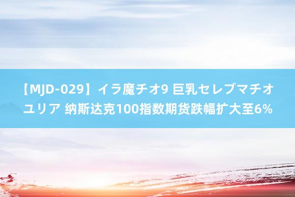 【MJD-029】イラ魔チオ9 巨乳セレブマチオ ユリア 纳斯达克100指数期货跌幅扩大至6%