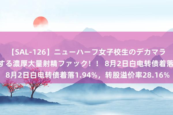 【SAL-126】ニューハーフ女子校生のデカマラが生穿きブルマを圧迫する濃厚大量射精ファック！！ 8月2日白电转债着落1.94%，转股溢价率28.16%