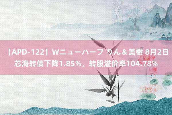 【APD-122】Wニューハーフ りん＆美樹 8月2日芯海转债下降1.85%，转股溢价率104.78%