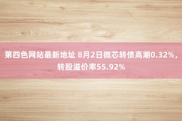 第四色网站最新地址 8月2日微芯转债高潮0.32%，转股溢价率55.92%