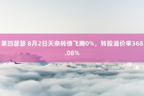 第四瑟瑟 8月2日天奈转债飞腾0%，转股溢价率368.08%