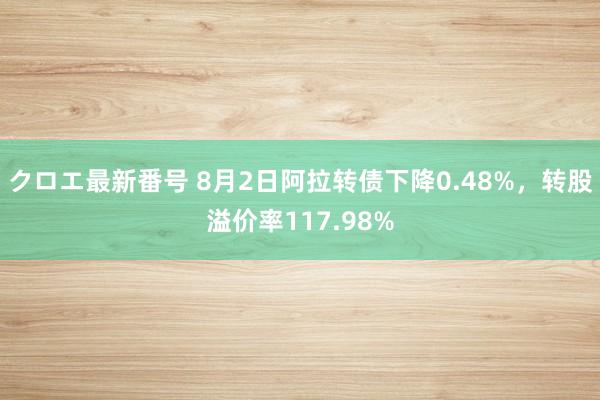 クロエ最新番号 8月2日阿拉转债下降0.48%，转股溢价率117.98%