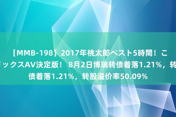 【MMB-198】2017年桃太郎ベスト5時間！これが見納めパラドックスAV決定版！ 8月2日博瑞转债着落1.21%，转股溢价率50.09%