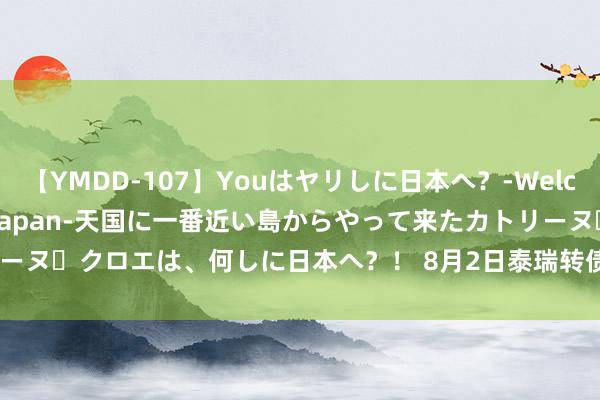 【YMDD-107】Youはヤリしに日本へ？‐Welcome to sex lovers Japan‐天国に一番近い島からやって来たカトリーヌ・クロエは、何しに日本へ？！ 8月2日泰瑞转债下落0.69%，转股溢价率78.41%