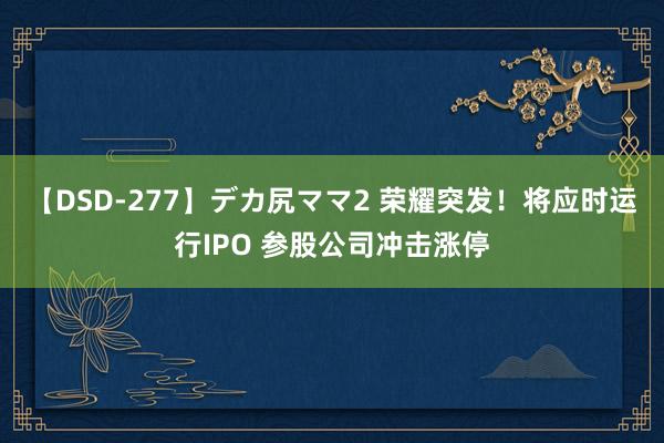 【DSD-277】デカ尻ママ2 荣耀突发！将应时运行IPO 参股公司冲击涨停