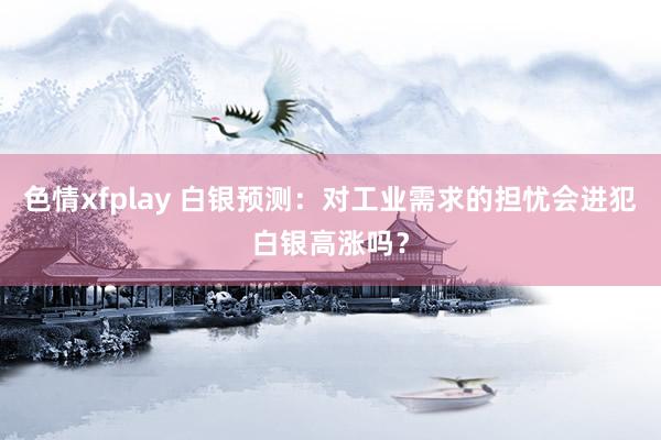 色情xfplay 白银预测：对工业需求的担忧会进犯白银高涨吗？