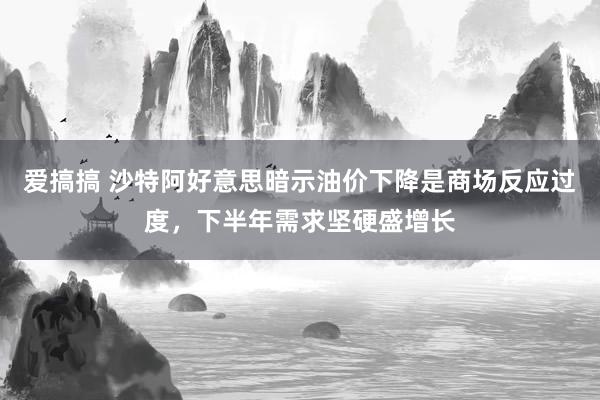 爱搞搞 沙特阿好意思暗示油价下降是商场反应过度，下半年需求坚硬盛增长