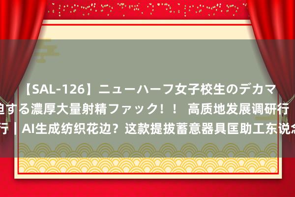 【SAL-126】ニューハーフ女子校生のデカマラが生穿きブルマを圧迫する濃厚大量射精ファック！！ 高质地发展调研行｜AI生成纺织花边？这款提拔蓄意器具匡助工东说念主打破思象力的鸿沟