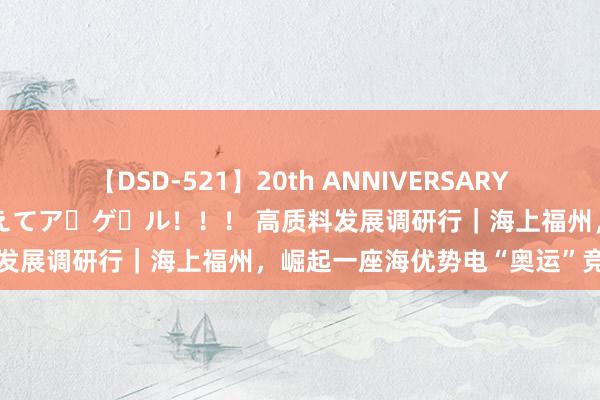 【DSD-521】20th ANNIVERSARY 50人のママがイッパイ教えてア・ゲ・ル！！！ 高质料发展调研行｜海上福州，崛起一座海优势电“奥运”竞技场