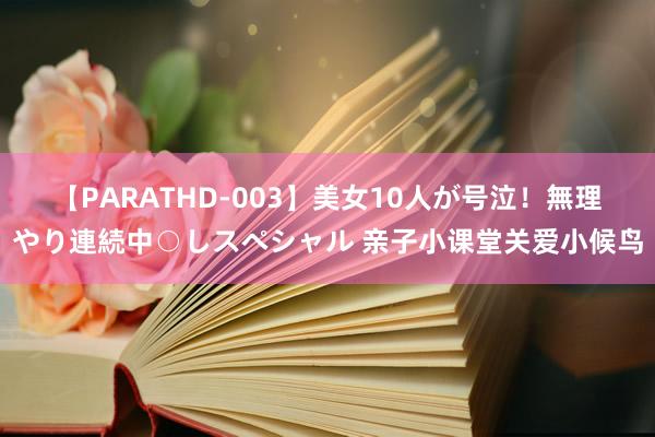 【PARATHD-003】美女10人が号泣！無理やり連続中○しスペシャル 亲子小课堂关爱小候鸟