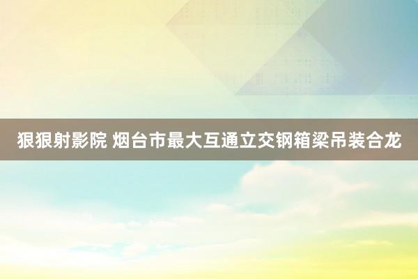 狠狠射影院 烟台市最大互通立交钢箱梁吊装合龙