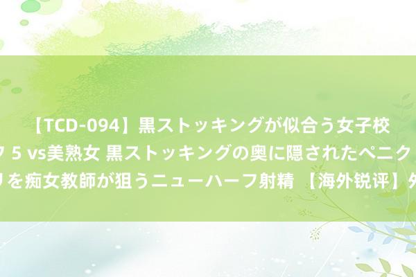 【TCD-094】黒ストッキングが似合う女子校生は美脚ニューハーフ 5 vs美熟女 黒ストッキングの奥に隠されたペニクリを痴女教師が狙うニューハーフ射精 【海外锐评】外资为何相持“捍卫”中国市集？