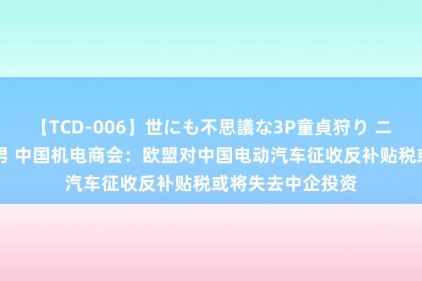 【TCD-006】世にも不思議な3P童貞狩り ニューハーフ×女×男 中国机电商会：欧盟对中国电动汽车征收反补贴税或将失去中企投资