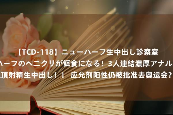 【TCD-118】ニューハーフ生中出し診察室 異常勃起したニューハーフのペニクリが餌食になる！3人連結濃厚アナルファック快感絶頂射精生中出し！！ 应允剂阳性仍被批准去奥运会？一好意思国选手赛后偷偷溜走，最新……