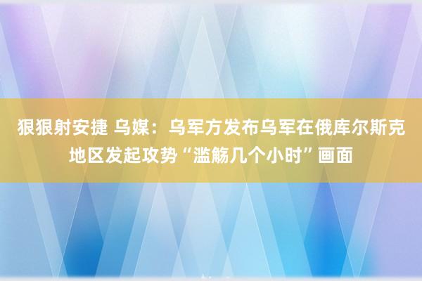 狠狠射安捷 乌媒：乌军方发布乌军在俄库尔斯克地区发起攻势“滥觞几个小时”画面