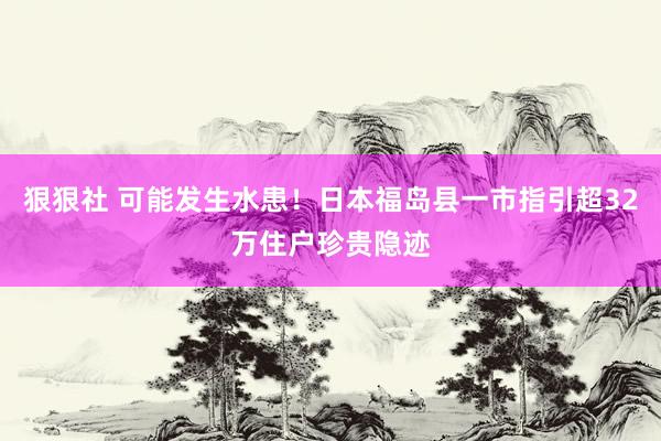 狠狠社 可能发生水患！日本福岛县一市指引超32万住户珍贵隐迹