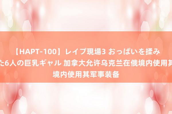 【HAPT-100】レイプ現場3 おっぱいを揉みしだかれた6人の巨乳ギャル 加拿大允许乌克兰在俄境内使用其军事装备