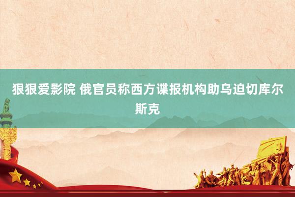 狠狠爱影院 俄官员称西方谍报机构助乌迫切库尔斯克