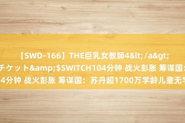 【SWD-166】THE巨乳女教師4</a>2006-03-22ドリームチケット&$SWITCH104分钟 战火彭胀 筹谋国：苏丹超1700万学龄儿童无学可上