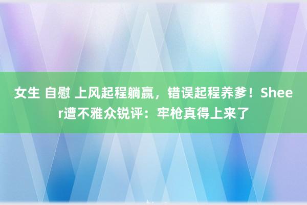 女生 自慰 上风起程躺赢，错误起程养爹！Sheer遭不雅众锐评：牢枪真得上来了