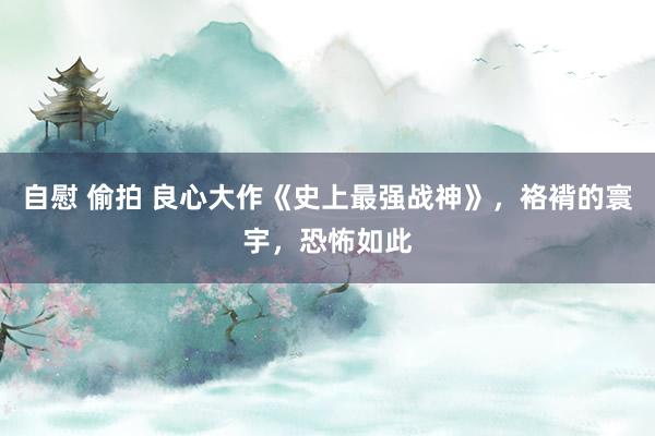 自慰 偷拍 良心大作《史上最强战神》，袼褙的寰宇，恐怖如此