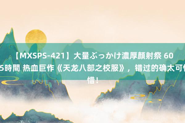 【MXSPS-421】大量ぶっかけ濃厚顔射祭 60人5時間 热血巨作《天龙八部之校服》，错过的确太可惜！