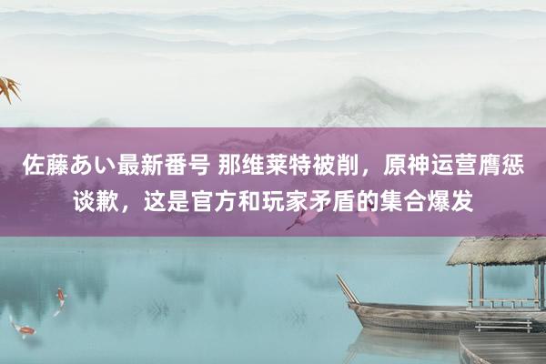 佐藤あい最新番号 那维莱特被削，原神运营膺惩谈歉，这是官方和玩家矛盾的集合爆发