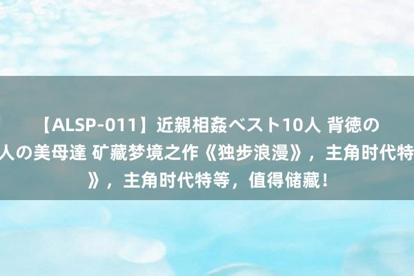 【ALSP-011】近親相姦ベスト10人 背徳の愛に溺れた10人の美母達 矿藏梦境之作《独步浪漫》，主角时代特等，值得储藏！