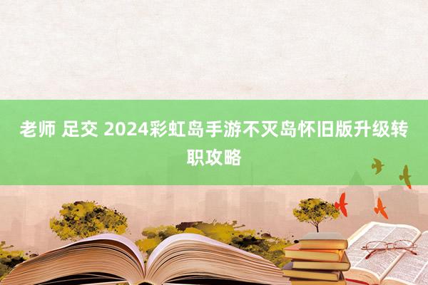 老师 足交 2024彩虹岛手游不灭岛怀旧版升级转职攻略