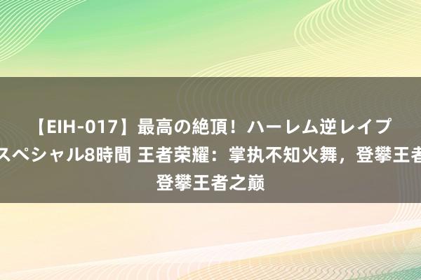 【EIH-017】最高の絶頂！ハーレム逆レイプ乱交スペシャル8時間 王者荣耀：掌执不知火舞，登攀王者之巅