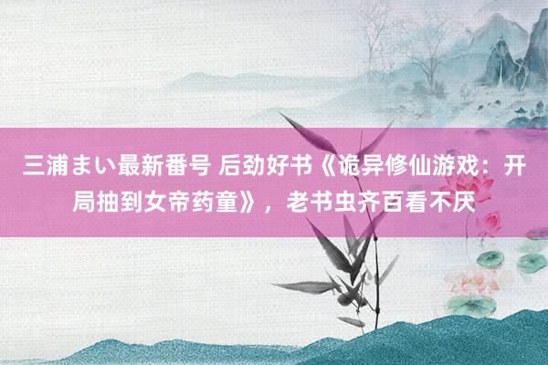 三浦まい最新番号 后劲好书《诡异修仙游戏：开局抽到女帝药童》，老书虫齐百看不厌