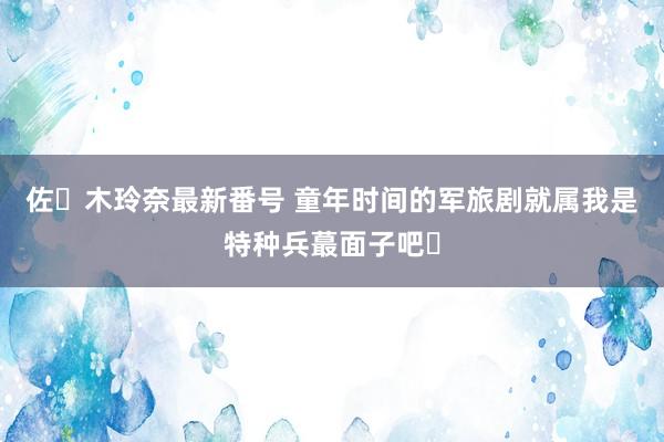 佐々木玲奈最新番号 童年时间的军旅剧就属我是特种兵蕞面子吧❓