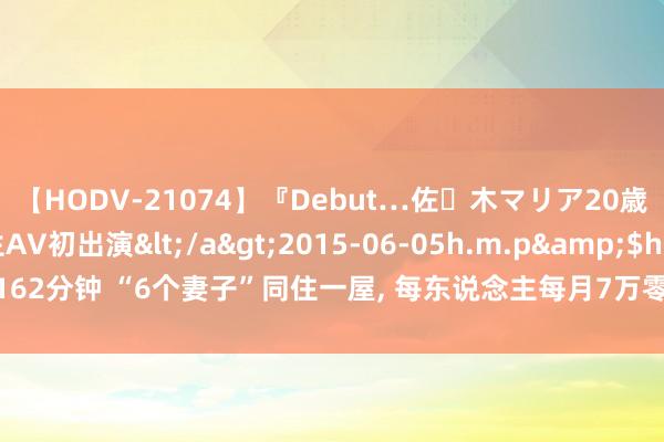 【HODV-21074】『Debut…佐々木マリア20歳』 現役女子大生AV初出演</a>2015-06-05h.m.p&$h.m.p162分钟 “6个妻子”同住一屋, 每东说念主每月7万零用钱, 71岁又娶第七房小娇妻