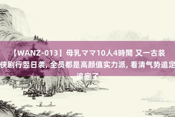 【WANZ-013】母乳ママ10人4時間 又一古装仙侠剧行翌日袭, 全员都是高颜值实力派, 看清气势追定了