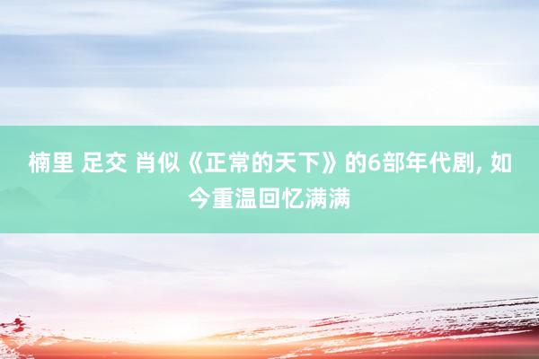 楠里 足交 肖似《正常的天下》的6部年代剧, 如今重温回忆满满