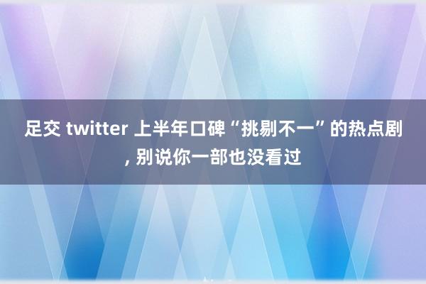 足交 twitter 上半年口碑“挑剔不一”的热点剧, 别说你一部也没看过