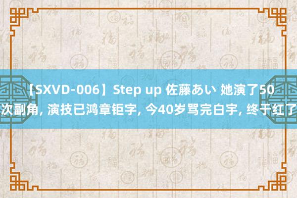 【SXVD-006】Step up 佐藤あい 她演了50次副角, 演技已鸿章钜字, 今40岁骂完白宇, 终于红了