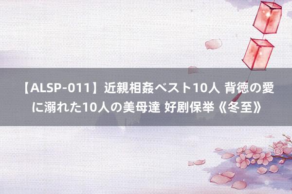 【ALSP-011】近親相姦ベスト10人 背徳の愛に溺れた10人の美母達 好剧保举《冬至》